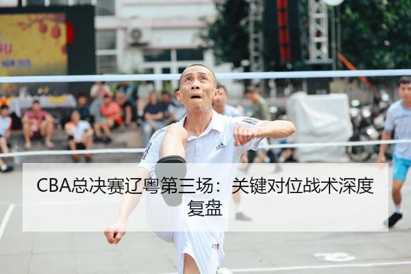 CBA总决赛辽粤第三场：关键对位战术深度复盘