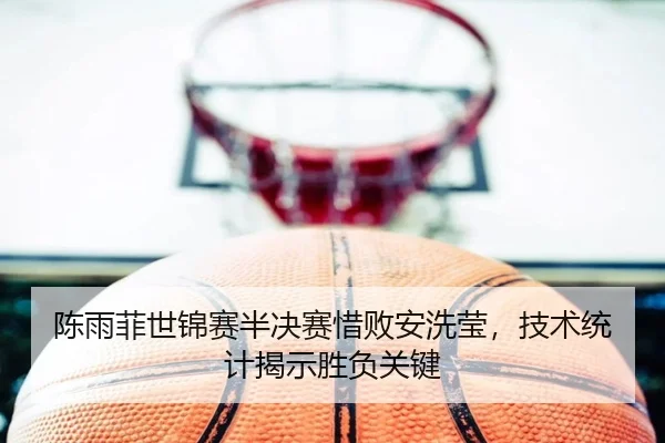 陈雨菲世锦赛半决赛惜败安洗莹，技术统计揭示胜负关键
