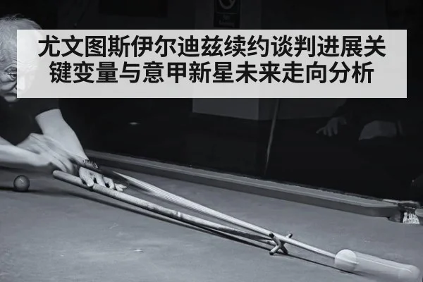 尤文图斯伊尔迪兹续约谈判进展关键变量与意甲新星未来走向分析
